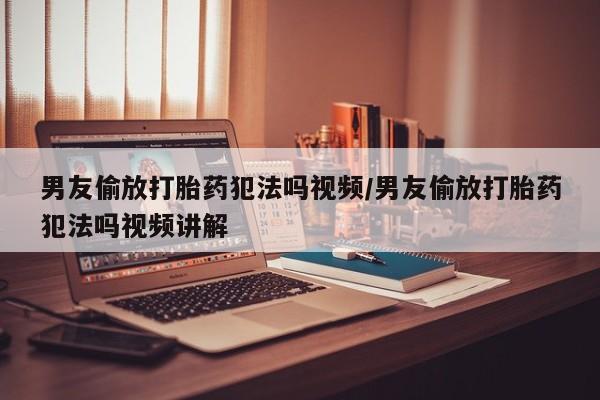 私下卖打胎药的联系方式，男友偷放打胎药犯法吗视频/男友偷放打胎药犯法吗视频讲解