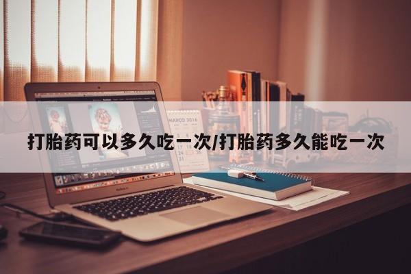 私下卖打胎药的联系方式，打胎药可以多久吃一次/打胎药多久能吃一次