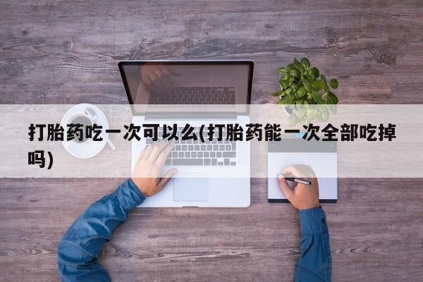 私下卖打胎药的联系方式，打胎药吃一次可以么(打胎药能一次全部吃掉吗)