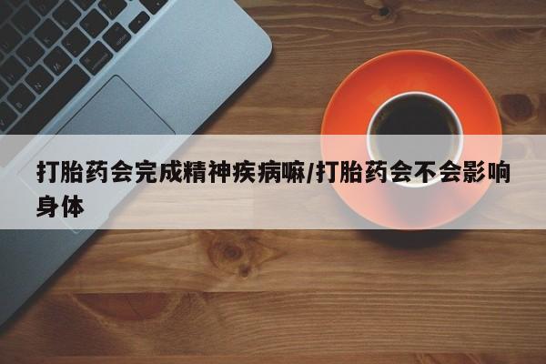 私下卖打胎药的联系方式，打胎药会完成精神疾病嘛/打胎药会不会影响身体