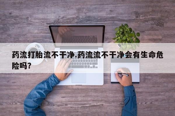 私下卖打胎药的联系方式，药流打胎流不干净.药流流不干净会有生命危险吗？