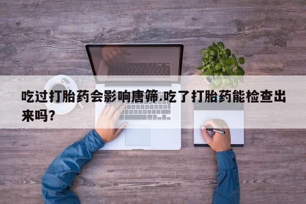 私下卖打胎药的联系方式，吃过打胎药会影响唐筛.吃了打胎药能检查出来吗？