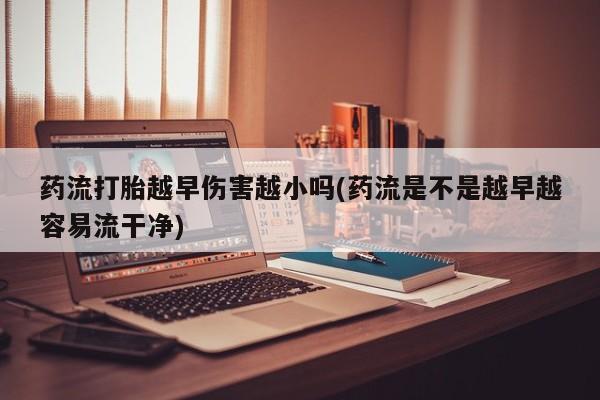 私下卖打胎药的联系方式，药流打胎越早伤害越小吗(药流是不是越早越容易流干净)