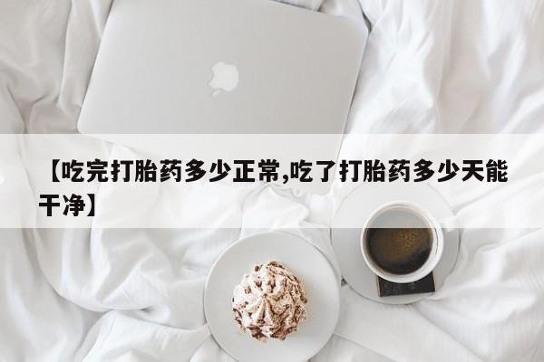 私下卖打胎药的联系方式，【吃完打胎药多少正常,吃了打胎药多少天能干净】