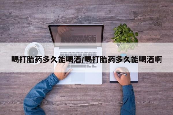 私下卖打胎药的联系方式，喝打胎药多久能喝酒/喝打胎药多久能喝酒啊