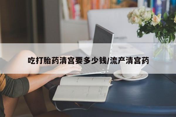 私下卖打胎药的联系方式，吃打胎药清宫要多少钱/流产清宫药