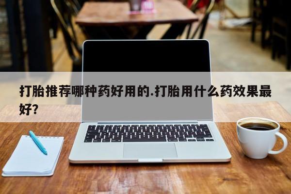 私下卖打胎药的联系方式，打胎推荐哪种药好用的.打胎用什么药效果最好？