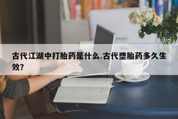 私下卖打胎药的联系方式，古代江湖中打胎药是什么.古代堕胎药多久生效？