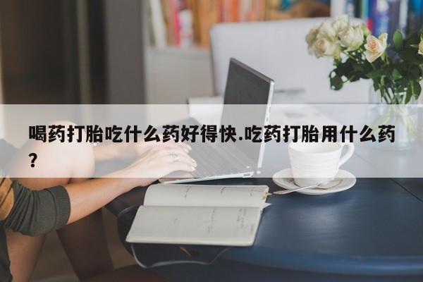 私下卖打胎药的联系方式，喝药打胎吃什么药好得快.吃药打胎用什么药？