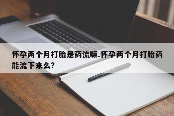 私下卖打胎药的联系方式，怀孕两个月打胎是药流嘛.怀孕两个月打胎药能流下来么？