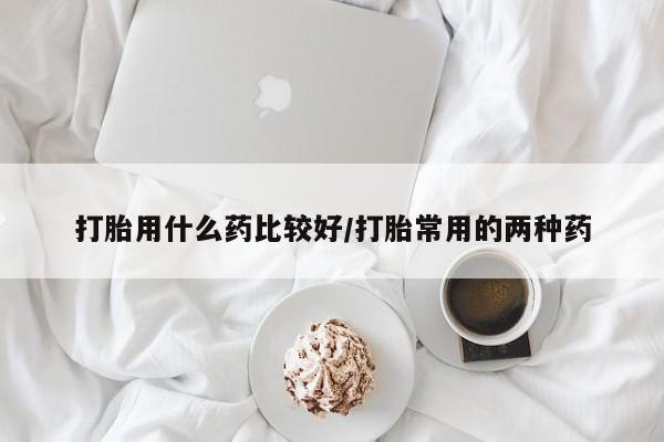 私下卖打胎药的联系方式，打胎用什么药比较好/打胎常用的两种药