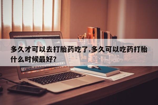 私下卖打胎药的联系方式，多久才可以去打胎药吃了.多久可以吃药打胎什么时候最好？