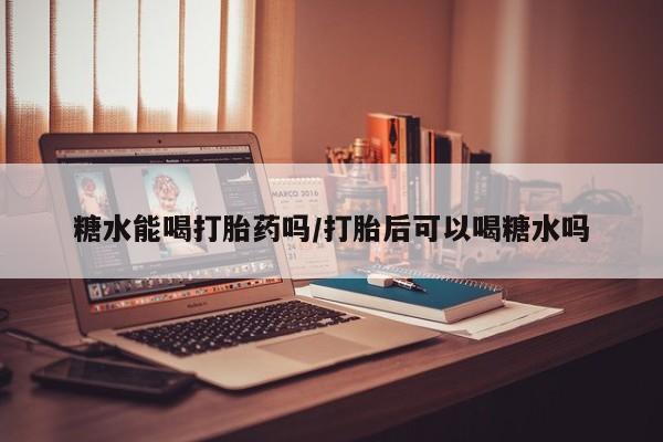 私下卖打胎药的联系方式，糖水能喝打胎药吗/打胎后可以喝糖水吗