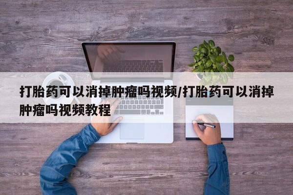 私下卖打胎药的联系方式，打胎药可以消掉肿瘤吗视频/打胎药可以消掉肿瘤吗视频教程