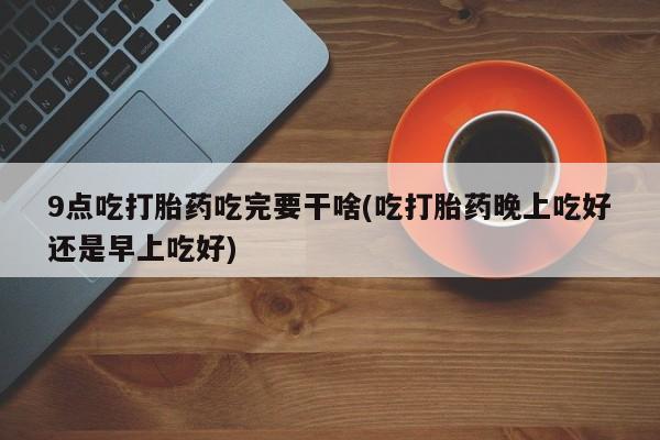 私下卖打胎药的联系方式，9点吃打胎药吃完要干啥(吃打胎药晚上吃好还是早上吃好)