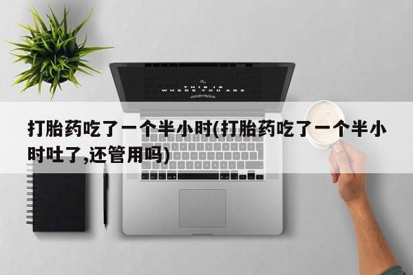 私下卖打胎药的联系方式，打胎药吃了一个半小时(打胎药吃了一个半小时吐了,还管用吗)