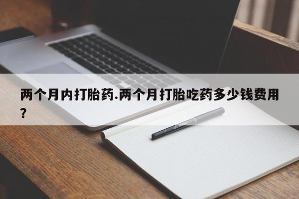 私下卖打胎药的联系方式，两个月内打胎药.两个月打胎吃药多少钱费用？