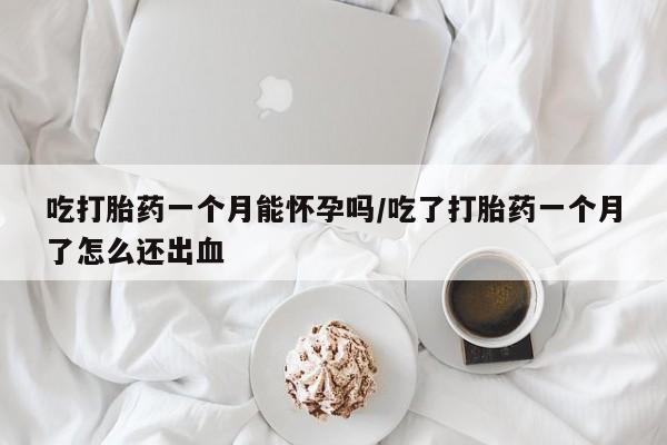 私下卖打胎药的联系方式，吃打胎药一个月能怀孕吗/吃了打胎药一个月了怎么还出血